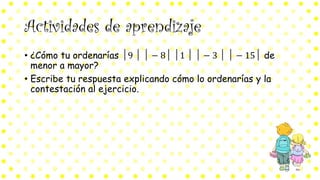 Actividades de aprendizaje
• ¿Cómo tu ordenarías │9 │ │ − 8│ │1 │ │ − 3 │ │ − 15│ de
menor a mayor?
• Escribe tu respuesta explicando cómo lo ordenarías y la
contestación al ejercicio.
 