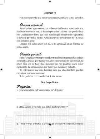 10
Lecciones 5 y 6
Por esto no queda una mejor opción que aceptarlo como salvador.
Oración personal:
Señor quiero agradecerte por haberme hecho una nueva criatura,
librándome de todo mal, al llevarlo por mí en la Cruz. Hoy puedo decir
con Gozo que soy libre, que todo aquello que me oprimía y aplastaba
lo llevaste por mi al morir. ¡Gracias por tu “consumado es”, Gracias
por librarme a mi!
Gracias por tanto amor por mí, te lo agradezco en el nombre de
Jesús, amén.
Oración general:
Señor te agradecemos por esta hermosa lección que nos has dejado
compartir, gracias por hablarnos, por enseñarnos de tu libertad, tu
amor cada día se hace mas inmenso, no hay palabras para poder
expresarlo. Te agradecemos por habernos buscado y hallado.
Te entregamos nuestras familias para que ellos también puedan
encontrar tan inmenso amor.
Te lo pedimos en el nombre de Jesús, amen.
Nos despedimos.
Preguntas:
1. ¿Qué entendiste del “consumado es” de Jesús?
2. ¿Hay alguna área en la que debes declararte libre?
3. Tomate unos minutos y declara en oración tu libertad, señálate
 