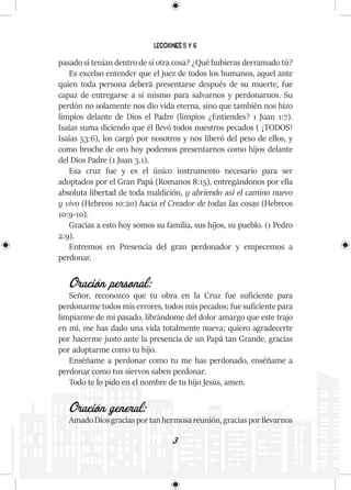 3
Lecciones 5 y 6
pasado si tenían dentro de si otra cosa? ¿Qué hubieras derramado tú?
Es excelso entender que el juez de todos los humanos, aquel ante
quien toda persona deberá presentarse después de su muerte, fue
capaz de entregarse a si mismo para salvarnos y perdonarnos. Su
perdón no solamente nos dio vida eterna, sino que también nos hizo
limpios delante de Dios el Padre (limpios ¿Entiendes? 1 Juan 1:7).
Isaías suma diciendo que él llevó todos nuestros pecados ( ¡TODOS!
Isaías 53:6), los cargó por nosotros y nos liberó del peso de ellos, y
como broche de oro hoy podemos presentarnos como hijos delante
del Dios Padre (1 Juan 3.1).
Esa cruz fue y es el único instrumento necesario para ser
adoptados por el Gran Papá (Romanos 8:15), entregándonos por ella
absoluta libertad de toda maldición, y abriendo así el camino nuevo
y vivo (Hebreos 10:20) hacia el Creador de todas las cosas (Hebreos
10:9-10).
Gracias a esto hoy somos su familia, sus hijos, su pueblo. (1 Pedro
2:9).
Entremos en Presencia del gran perdonador y empecemos a
perdonar.
Oración personal:
Señor, reconozco que tu obra en la Cruz fue suficiente para
perdonarme todos mis errores, todos mis pecados; fue suficiente para
limpiarme de mi pasado, librándome del dolor amargo que este trajo
en mí, me has dado una vida totalmente nueva; quiero agradecerte
por hacerme justo ante la presencia de un Papá tan Grande, gracias
por adoptarme como tu hijo.
Enséñame a perdonar como tu me has perdonado, enséñame a
perdonar como tus siervos saben perdonar.
Todo te lo pido en el nombre de tu hijo Jesús, amen.
Oración general:
AmadoDiosgraciasportanhermosareunión,graciasporllevarnos
 