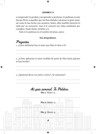 4
Lecciones 5 y 6
a comprender tu perdón y así aprender a perdonar; te pedimos en este
día que lleves a aquellos que nos han dañado a alcanzar tu gran amor,
así como lo has hecho con nosotros. Señor, ellos también hicieron lo
malo por no conocerte, mas si te conocen sus vidas cambiarán por
completo. Hazlo Señor, atráelos a ti.
Todo te lo pedimos en el nombre de Jesús, amen.
Nos despedimos.
Preguntas
1. ¿Cómo definirías hoy el amor que Dios te tiene a ti?
2. ¿Cómo aplicarías el amor recibido de parte de Dios hacia quienes
te han herido?
3. ¿Quisieras llevar ese amor a otros? ¿Te animarías?
Mi guía semanal, Tu Palabra.
Día 1: Mateo 13
Día 2: Mateo 14
Día 3: Mateo 15
 