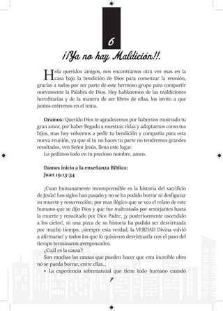 7
6
¡¡Ya no hay Maldición!!.
Hola queridos amigos, nos encontramos otra vez mas en la
casa bajo la bendición de Dios para comenzar la reunión,
gracias a todos por ser parte de este hermoso grupo para compartir
nuevamente la Palabra de Dios. Hoy hablaremos de las maldiciones
hereditarias y de la manera de ser libres de ellas, los invito a que
juntos entremos en el tema.
Oramos: Querido Dios te agradecemos por habernos mostrado tu
gran amor, por haber llegado a nuestras vidas y adoptarnos como tus
hijos, mas hoy volvemos a pedir tu bendición y compañía para esta
nueva reunión, ya que si tu no haces tu parte no tendremos grandes
resultados, ven Señor Jesús, llena este lugar.
Lo pedimos todo en tu precioso nombre, amen.
Damos inicio a la enseñanza Bíblica:
Juan 19.13-34
¡Cuan humanamente incomprensible es la historia del sacrificio
de Jesús! Los siglos han pasado y no se ha podido borrar ni desfigurar
su muerte y resurrección; por mas ilógico que se vea el relato de este
humano que se dijo Dios y que fue maltratado por semejantes hasta
la muerte y resucitado por Dios Padre, ¡y posteriormente ascendido
a los cielos!, ni una pizca de su historia ha podido ser desvirtuada
por mucho tiempo, ¡siempre esta verdad, la VERDAD Divina volvió
a afirmarse! y todos los que lo quisieron desvirtuarla con el paso del
tiempo terminaron avergonzados.
¿Cuál es la causa?
Son muchas las causas que pueden hacer que esta increíble obra
no se pueda borrar, entre ellas…
• La experiencia sobrenatural que tiene todo humano cuando
 