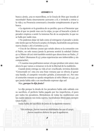 8
Lecciones 5 y 6
busca a Jesús, ¡esa es maravillosa, es la Gracia de Dios que inunda al
necesitado! Basta sinceramente acercarse a él, e invitarle a entrar a
la vida y su Presencia comenzará a inundar completamente al que lo
busca.
• La siguiente es la grandeza de su perdón, que es el bienestar que
llena al que no puede mas con la culpa, ya que al buscarlo a Jesús el
pecador empieza a sentir la inmensa Paz de su aceptación, la que no
se halla por nadie mas.
• No podemos dejar de lado como al entregarse el pecador a Jesús
este siente que su Pureza lo acepta y lo limpia, haciéndolo una persona
nueva (Isaías 1.18/2 Corintios 5:17);
• Una de las últimas causas que señalo ahora es la comunión con
el Padre, no solo nunca jamás la persona sentirá la soledad (Salmo
91:11/Mateo 28:20) sinó también sentirá que ahora tiene un Padre, ¡Y
que Padre! (Romanos 8:15) ¡estas experiencias son imborrables y sin
comparación!,
• Y cuantas mas podríamos sumar a lo que produce este amor, mas
ahora lo que vamos a remarcar es la de la libertad de la maldición.
Cuando Jesús entrega su vida al ser crucificado, termina diciendo
“Consumado es”, esta era una frase romana que se ofrecía al ganar
una batalla, el campeón vencedor gritaba ¡Consumado es!, Por esto
el centurión romano se queda estupefacto al oírlo (Mateo 27.54), ¡ya
que jamás había oído a un moribundo expresar algo así!
Mas ¿porque lo dijo Jesús?
Lo dijo porque la deuda de los pecadores había sido saldada con
su sacrificio, el perfecto había pagado por los imperfectos, el puro
por todos los pecadores, librándonos de todas las maldiciones con
las cuales satanás nos tenía sujetos, haciéndonos libres para siempre
(Juan 8.36).
Isaías habla del sacrificio de Jesús de la siguiente manera:
“Sin embargo, fueron nuestras debilidades las que él cargó;
fueron nuestros dolores los que lo agobiaron.
 
