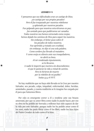 9
Lecciones 5 y 6
Y pensamos que sus dificultades eran un castigo de Dios;
¡un castigo por sus propios pecados!
Pero él fue traspasado por nuestras rebeliones
y aplastado por nuestros pecados.
Fue golpeado para que nosotros estuviéramos en paz;
fue azotado para que pudiéramos ser sanados.
Todos nosotros nos hemos extraviado como ovejas;
hemos dejado los caminos de Dios para seguir los nuestros.
Sin embargo, el Señor puso sobre él
los pecados de todos nosotros.
Fue oprimido y tratado con crueldad,
sin embargo, no dijo ni una sola palabra.
Como cordero fue llevado al matadero.
Y como oveja en silencio ante sus trasquiladores,
no abrió su boca.
Al ser condenado injustamente,
se lo llevaron.
A nadie le importó que muriera sin descendientes;
ni que le quitaran la vida a mitad de camino.
Pero lo hirieron de muerte
por la rebelión de mi pueblo.”
Isaías 53.4-8 NVT.
No hay maldición que no haya sido llevada en la Cruz por nuestro
Salvador, sea pecado, culpa, iniquidad, enfermedad, dolor, heridas,
ansiedades, pasado, y cuanta maldición se le imagine fue cargada por
él para que fuésemos libres.
Por esto es emergente correr a él y rendirse ante sus brazos
amorosos, por que su amor libra como nadie lo puede hacer, por eso
su obra no ha podido ser borrada y millones han sido capaces de dar
la vida por este Salvador, porque nadie los ha podido amar como él
los amó, nadie los pudo librar como él los libró, nadie los hizo hijos
del Padre Creador de todo como él lo hizo.
 