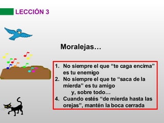 LECCIÓN 3 Moralejas… No siempre el que “te caga encima” es tu enemigo No siempre el que te “saca de la mierda” es tu amigo y, sobre todo… Cuando estés “de mierda hasta las orejas”, mantén la boca cerrada 