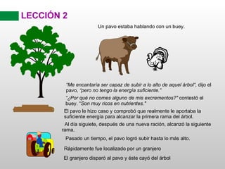 LECCIÓN 2 El pavo le hizo caso y comprobó que realmente le aportaba la suficiente energía para alcanzar la primera rama del árbol. Al día siguiete, después de una nueva ración, alcanzó la siguiente rama. Pasado un tiempo, el pavo logró subir hasta lo más alto. El granjero disparó al pavo y éste cayó del árbol “ Me encantaría ser capaz de subir a lo alto de aquel árbol“,  dijo el pavo , “pero no tengo la energía suficiente.” Un pavo estaba hablando con un buey. “ ¿Por qué no comes alguno de mis excrementos?"  contestó el buey. “ Son muy ricos en nutrientes." Rápidamente fue localizado por un granjero 