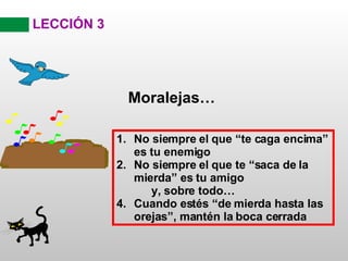 LECCIÓN 3 Moralejas… No siempre el que “te caga encima” es tu enemigo No siempre el que te “saca de la mierda” es tu amigo y, sobre todo… Cuando estés “de mierda hasta las orejas”, mantén la boca cerrada 