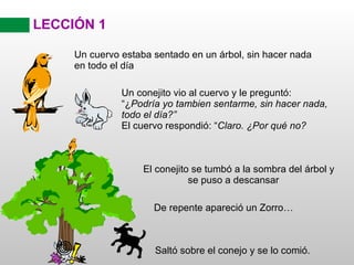 LECCIÓN 1 El conejito se tumbó a la sombra del árbol y se puso a descansar Un cuervo estaba sentado en un árbol, sin hacer nada en todo el día Un conejito vio al cuervo y le preguntó: “¿ Podría yo tambien sentarme, sin hacer nada, todo el día?” El cuervo respondió: “ Claro. ¿Por qué no? De repente apareció un Zorro… Saltó sobre el conejo y se lo comió. 