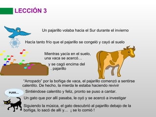 LECCIÓN 3 “ Arropado” por la boñiga de vaca, el pajarillo comenzó a sentirse calentito. De hecho, la mierda le estaba haciendo revivir Sintiéndose calentito y feliz, pronto se puso a cantar. Siguiendo la música, el gato descubrió al pajarillo debajo de la boñiga, lo sacó de allí y…  ¡ se lo comió ! Un pajarillo volaba hacia el Sur durante el invierno Hacía tanto frío que el pajarillo se congeló y cayó al suelo Mientras yacía en el suelo, una vaca se acercó… y se cagó encima del  . pajarillo Un gato que por allí pasaba, le oyó y se acercó a investigar 