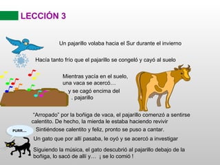 LECCIÓN 3 “ Arropado” por la boñiga de vaca, el pajarillo comenzó a sentirse calentito. De hecho, la mierda le estaba haciendo revivir Sintiéndose calentito y feliz, pronto se puso a cantar. Siguiendo la música, el gato descubrió al pajarillo debajo de la boñiga, lo sacó de allí y…  ¡ se lo comió ! Un pajarillo volaba hacia el Sur durante el invierno Hacía tanto frío que el pajarillo se congeló y cayó al suelo Mientras yacía en el suelo, una vaca se acercó… y se cagó encima del  . pajarillo Un gato que por allí pasaba, le oyó y se acercó a investigar 