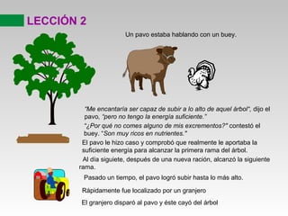 “Me encantaría ser capaz de subir a lo alto de aquel árbol“, dijo el
pavo, “pero no tengo la energía suficiente.”
LECCIÓN 2
Un pavo estaba hablando con un buey.
“¿Por qué no comes alguno de mis excrementos?" contestó el
buey. “Son muy ricos en nutrientes."
El pavo le hizo caso y comprobó que realmente le aportaba la
suficiente energía para alcanzar la primera rama del árbol.
Al día siguiete, después de una nueva ración, alcanzó la siguiente
rama.
Pasado un tiempo, el pavo logró subir hasta lo más alto.
Rápidamente fue localizado por un granjero
El granjero disparó al pavo y éste cayó del árbol
 