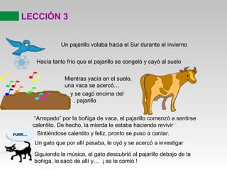 LECCIÓN 3
Un pajarillo volaba hacia el Sur durante el invierno
Hacía tanto frío que el pajarillo se congeló y cayó al suelo
Mientras yacía en el suelo,
una vaca se acercó…
y se cagó encima del
. pajarillo
“Arropado” por la boñiga de vaca, el pajarillo comenzó a sentirse
calentito. De hecho, la mierda le estaba haciendo revivir
Sintiéndose calentito y feliz, pronto se puso a cantar.
Un gato que por allí pasaba, le oyó y se acercó a investigar
Siguiendo la música, el gato descubrió al pajarillo debajo de la
boñiga, lo sacó de allí y… ¡ se lo comió !
PURR....
 