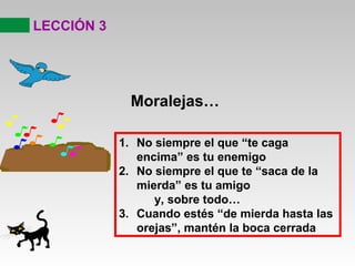 LECCIÓN 3
Moralejas…
1. No siempre el que “te caga
encima” es tu enemigo
2. No siempre el que te “saca de la
mierda” es tu amigo
y, sobre todo…
3. Cuando estés “de mierda hasta las
orejas”, mantén la boca cerrada
 