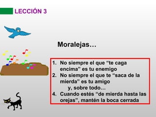 LECCIÓN 3




             Moralejas…

            1. No siempre el que “te caga
               encima” es tu enemigo
            2. No siempre el que te “saca de la
               mierda” es tu amigo
                  y, sobre todo…
            4. Cuando estés “de mierda hasta las
               orejas”, mantén la boca cerrada
 