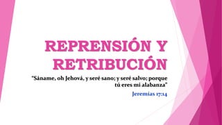 REPRENSIÓN Y
RETRIBUCIÓN
“Sáname, oh Jehová, y seré sano; y seré salvo; porque
tú eres mi alabanza”
Jeremías 17:14
 