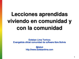 Lecciones aprendidas 
viviendo en comunidad y 
    con la comunidad

                  Esteban Lima Torricos
  Evangelista oficial comunidad de software libre Bolivia

                         @tebot
               http://www.estebanlima.com


                                                            1
 