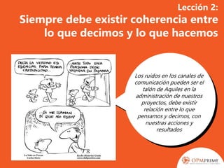 Lección 2:
Siempre debe existir coherencia entre
lo que decimos y lo que hacemos
Los ruidos en los canales de
comunicación pueden ser el
talón de Aquiles en la
administración de nuestros
proyectos, debe existir
relación entre lo que
pensamos y decimos, con
nuestras acciones y
resultados
 
