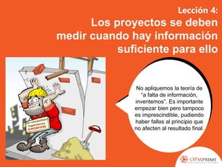 Lección 4:
Los proyectos se deben
medir cuando hay información
suficiente para ello
No apliquemos la teoría de
“a falta de información,
inventemos”. Es importante
empezar bien pero tampoco
es imprescindible, pudiendo
haber fallos al principio que
no afecten al resultado final.
 