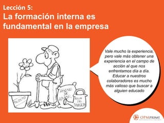Lección 5:
La formación interna es
fundamental en la empresa
Vale mucho la experiencia,
pero vale más obtener una
experiencia en el campo de
acción al que nos
enfrentamos día a día.
Educar a nuestros
colaboradores es mucho
más valioso que buscar a
alguien educado
 