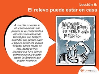 Lección 6:
El relevo puede estar en casa
A veces las empresas se
obsesionan cuando una
persona se va, contratando a
carísimos reclutadores de
talento para que busquen
sustitutos que puedan suplir
la baja en donde sea. Buscan
en todas partes, menos en
casa, donde es muy
probable que haya buenos
profesionales que puedan
asumir las funciones que
quedan huérfanas.
 