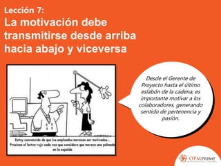 Lección 7:
La motivación debe
transmitirse desde arriba
hacia abajo y viceversa
Desde el Gerente de
Proyecto hasta el último
eslabón de la cadena, es
importante motivar a los
colaboradores, generando
sentido de pertenencia y
pasión.
 