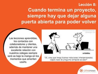 Lección 8:
Cuando termina un proyecto,
siempre hay que dejar alguna
puerta abierta para poder volver
Las lecciones aprendidas,
los contactos con
colaboradores y clientes,
además de mantener una
excelente relación con
nuestros colegas siempre
será as bajo la manga en los
momentos que ameriten
usarlo.
 