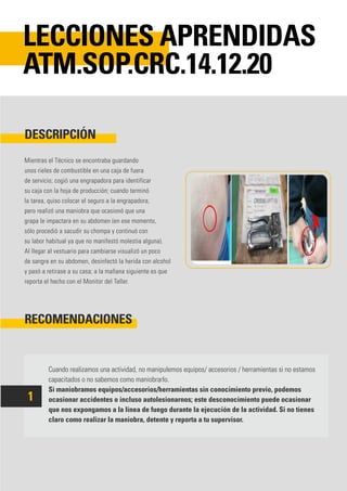 Mientras el Técnico se encontraba guardando
unos rieles de combustible en una caja de fuera
de servicio; cogió una engrapadora para identificar
su caja con la hoja de producción; cuando terminó
la tarea, quiso colocar el seguro a la engrapadora,
pero realizó una maniobra que ocasionó que una
grapa le impactara en su abdomen (en ese momento,
sólo procedió a sacudir su chompa y continuó con
su labor habitual ya que no manifestó molestia alguna).
Al llegar al vestuario para cambiarse visualizó un poco
de sangre en su abdomen, desinfectó la herida con alcohol
y pasó a retirase a su casa; a la mañana siguiente es que
reporta el hecho con el Monitor del Taller.
Cuando realizamos una actividad, no manipulemos equipos/ accesorios / herramientas si no estamos
capacitados o no sabemos como maniobrarlo.
Si maniobramos equipos/accesorios/herramientas sin conocimiento previo, podemos
ocasionar accidentes o incluso autolesionarnos; este desconocimiento puede ocasionar
que nos expongamos a la línea de fuego durante la ejecución de la actividad. Si no tienes
claro como realizar la maniobra, detente y reporta a tu supervisor.
DESCRIPCIÓN
RECOMENDACIONES
LECCIONES APRENDIDAS
ATM.SOP.CRC.14.12.20
1
 