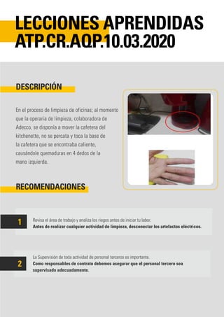 En el proceso de limpieza de oficinas; al momento
que la operaria de limpieza, colaboradora de
Adecco, se disponía a mover la cafetera del
kitchenette, no se percata y toca la base de
la cafetera que se encontraba caliente,
causándole quemaduras en 4 dedos de la
mano izquierda.
Revisa el área de trabajo y analiza los riegos antes de iniciar tu labor.
Antes de realizar cualquier actividad de limpieza, desconectar los artefactos eléctricos.
La Supervisión de toda actividad de personal terceros es importante.
Como responsables de contrato debemos asegurar que el personal tercero sea
supervisado adecuadamente.
DESCRIPCIÓN
RECOMENDACIONES
LECCIONES APRENDIDAS
ATP.CR.AQP.10.03.2020
1
2
 