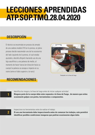 El técnico se encontraba en proceso de armado
de una cadena modelo D10 en la prensa, en pleno
proceso decide reacomodar uno de los accesorios
del lado izquierdo de la prensa, el cual estaba
ajustado y decidió aflojarlo haciendo uso de una
faja sacafiltros y una palanca de media, al
momento de hacer fuerza (en dirección hacia su
cuerpo) la palanca se escapa e impacta en su
rostro (entre el labio superior y la nariz)
Identifica los riesgos y la línea de fuego antes de iniciar cualquier actividad
Ninguna parte de tu cuerpo debe estar expuesta a la línea de Fuego, de manera que evites
ocasionarte golpes con partes, herramientas o componentes.
Inspecciona tus herramientas antes de realizar el trabajo.
Si uso una herramienta debo inspeccionarla antes de comenzar los trabajos, esto permitirá
identificar posibles condiciones inseguras que podrian ocasionarme algun daño.
DESCRIPCIÓN
RECOMENDACIONES
LECCIONES APRENDIDAS
ATP.SOP.TMQ.28.04.2020
1
2
Trabajador en la línea de fuego
 