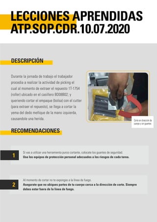 Durante la jornada de trabajo el trabajador
procedia a realizar la actividad de picking el
cual al momento de extraer el repuesto 1T-1754
(roller) ubicado en el casillero BD08B02; y
queriendo cortar el empaque (bolsa) con el cutter
(para extraer el repuesto), se llega a cortar la
yema del dedo meñique de la mano izquierda,
causandole una herida.
Si vas a utilizar una herramienta punzo cortante, colocate los guantes de seguridad.
Usa los equipos de protección personal adecuados a los riesgos de cada tarea.
Al momento de cortar no te expongas a la línea de fuego.
Asegurate que no ubiques partes de tu cuerpo cerca a la dirección de corte. Siempre
debes estar fuera de la línea de fuego.
DESCRIPCIÓN
RECOMENDACIONES
LECCIONES APRENDIDAS
ATP.SOP.CDR.10.07.2020
1
2
Corte en dirección de
cuerpo y sin guantes
 