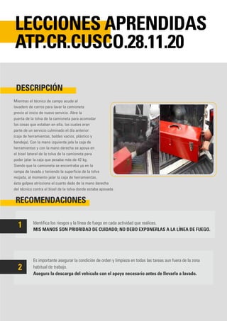 Mientras el técnico de campo acude al
lavadero de carros para lavar la camioneta
previo al inicio de nuevo servicio. Abre la
puerta de la tolva de la camioneta para acomodar
las cosas que estaban en ella, las cuales eran
parte de un servicio culminado el día anterior
(caja de herramientas, baldes vacíos, plástico y
bandeja). Con la mano izquierda jala la caja de
herramientas y con la mano derecha se apoya en
el bisel lateral de la tolva de la camioneta para
poder jalar la caja que pesaba más de 42 kg.
Siendo que la camioneta se encontraba ya en la
rampa de lavado y teniendo la superficie de la tolva
mojada, al momento jalar la caja de herramientas,
ésta golpea atricciona el cuarto dedo de la mano derecha
del técnico contra el bisel de la tolva donde estaba apoyada.
Identifica los riesgos y la línea de fuego en cada actividad que realices.
MIS MANOS SON PRIORIDAD DE CUIDADO; NO DEBO EXPONERLAS A LA LÍNEA DE FUEGO.
Es importante asegurar la condición de orden y limpieza en todas las tareas aun fuera de la zona
habitual de trabajo.
Asegura la descarga del vehículo con el apoyo necesario antes de llevarlo a lavado.
DESCRIPCIÓN
RECOMENDACIONES
LECCIONES APRENDIDAS
ATP.CR.CUSCO.28.11.20
1
2
 