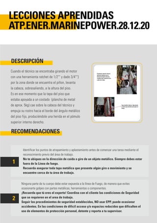 Cuando el técnico se encontraba girando el motor
con una herramienta ratchet de 1/2"" y dado 3/4""}
por la zona donde se encuentra el piñon, levanta
la cabeza, sobresaliendo, a la altura del piso.
Es en ese momento que la tapa del piso que
estaba apoyada a un costado (plancha de metal
de aprox. 5kg) cae sobre la cabeza del técnico y
empuja su rostro hacia el borde del ángulo metálico
del piso fijo, produciéndole una herida en el pómulo
superior interno derecho.
Identificar los puntos de atrapamiento y aplastamiento antes de comenzar una tarea mediante el
reconocimiento previo del área de trabajo.
No te ubiques en la dirección de caída o giro de un objeto metálico. Siempre debes estar
fuera de la Línea de fuego.
Recuerda asegurar toda tapa metálica que presente algún giro o movimiento y se
encuentre cerca de tu área de trabajo.
Ninguna parte de tu cuerpo debe estar expuesta a la línea de Fuego, de manera que evites
ocasionarte golpes con partes metálicas, herramientas o componentes.
¡Recuerda que tú eres el experto! Coordina con el cliente las condiciones de Seguridad
que se requieren en el area de trabajo.
Seguir los procedimientos de seguridad establecidos, NO usar EPP, puede ocasionar
accidentes. En las condiciones de difícil acceso y/o espacios reducidos que dificulten el
uso de elementos de protección personal, detente y reporta a tu supervisor.
DESCRIPCIÓN
RECOMENDACIONES
LECCIONES APRENDIDAS
ATP.ENER.MARINEPOWER.28.12.20
1
2
 