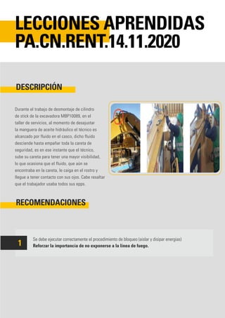 Durante el trabajo de desmontaje de cilindro
de stick de la excavadora MBP10089, en el
taller de servicios, al momento de desajustar
la manguera de aceite hidráulico el técnico es
alcanzado por fluido en el casco, dicho fluido
desciende hasta empañar toda la careta de
seguridad, es en ese instante que el técnico,
sube su careta para tener una mayor visibilidad,
lo que ocasiona que el fluido, que aún se
encontraba en la careta, le caiga en el rostro y
llegue a tener contacto con sus ojos. Cabe resaltar
que el trabajador usaba todos sus epps.
Se debe ejecutar correctamente el procedimiento de bloqueo (aislar y disipar energias)
Reforzar la importancia de no exponerse a la línea de fuego.
DESCRIPCIÓN
RECOMENDACIONES
LECCIONES APRENDIDAS
PA.CN.RENT.14.11.2020
1
 