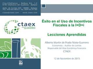 Éxito en el Uso de Incentivos
Fiscales a la I+D+i
Lecciones Aprendidas
Alberto Martín de Prado Nieto-Guerrero
Economista – Auditor de cuentas
Responsable del Área Económico-Financiera
CTAEX
12 de Noviembre de 2015
 