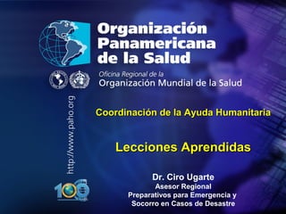 20
10
Organización
Panamericana
de la Salud
CoordinaciCoordinacióón de la Ayuda Humanitarian de la Ayuda Humanitaria
Lecciones AprendidasLecciones Aprendidas
Dr. Ciro Ugarte
Asesor Regional
Preparativos para Emergencia y
Socorro en Casos de Desastre
 