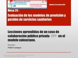 Mesa 25 :
Evaluación de los modelos de
provisión y gestión de servicios
sanitarios
Lecciones aprendidas del modelo
valenciano de colaboración
público-privada –CPP-.
Ponente:
Dr. Fidel Campoy
Médico experto en aseguramiento y gestión sanitaria.
Alicante 13 de marzo 2015
 