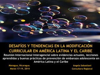 Reunión Internacional Interagencial sobre evidencias actuales, lecciones
aprendidas y buenas prácticas de prevención de embarazo adolescente en
América Latina y el Caribe
DESAFÍOS Y TENDENCIAS EN LA MODIFICACIÓN
CURRICULAR EN AMÉRICA LATINA Y EL CARIBE
Managua, Nicaragua.
Marzo 17-19, 2014
Angela Sebastiani
Consultora Regional
 