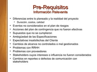 Pre-RequisitosPre-Requisitos
Información RelevanteInformación Relevante

Diferencias entre lo planeado y la realidad del proyecto

Duración, costos, calidad

Eventos no considerados en el plan de riesgos

Acciones del plan de contingencia que no fueron efectivas

Supuestos que no se cumplieron

Ambigüedad de las Especificaciones

Expectativas insatisfechas del Cliente

Cambios de alcance no controlados o mal gestionados

Problemas con RRHH

Problemas con proveedores

Stakeholders cuyos intereses o influencia no fueron considerados

Cambios en reportes o defectos de comunicación con
stakeholders
 