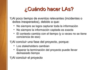 ¿Cuándo hacer LAs?¿Cuándo hacer LAs?
1)Al poco tiempo de eventos relevantes (incidentes o
éxitos inesperados), debido a que:

No siempre se logra capturar toda la información

No siempre la información captada es exacta

El contexto cambia con el tiempo (y a veces no se tiene
conciencia de eso)
1)Al concluir una fase del proyecto, porque:

Los stakeholders cambian

Esperar la terminación del proyecto puede llevar
demasiado tiempo
1)Al concluir el proyecto
 
