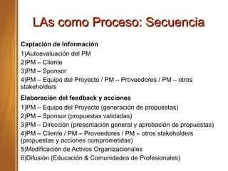 LAs como Proceso: SecuenciaLAs como Proceso: Secuencia
Captación de Información
1)Autoevaluación del PM
2)PM – Cliente
3)PM – Sponsor
4)PM – Equipo del Proyecto / PM – Proveedores / PM – otros
stakeholders
Elaboración del feedback y acciones
1)PM – Equipo del Proyecto (generación de propuestas)
2)PM – Sponsor (propuestas validadas)
3)PM – Dirección (presentación general y aprobación de propuestas)
4)PM – Cliente / PM – Proveedores / PM – otros stakeholders
(propuestas y acciones comprometidas)
5)Modificación de Activos Organizacionales
6)Difusión (Educación & Comunidades de Profesionales)
 
