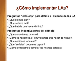 ¿Cómo implementar LAs?¿Cómo implementar LAs?
Preguntas “clásicas” para definir el alcance de las LA

¿Qué se hizo bien?

¿Qué se hizo mal?

¿Qué habría que hacer distinto?
Preguntas incentivadoras del cambio

¿Qué aprendimos de esto?

¿Cómo lo haríamos, si lo tuviéramos que hacer de nuevo?

¿Qué opciones tenemos?

¿Qué “señales” debemos captar?

¿Cómo evitaríamos cometer los mismos errores?
 