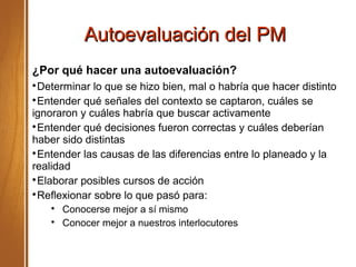 Autoevaluación del PMAutoevaluación del PM
¿Por qué hacer una autoevaluación?

Determinar lo que se hizo bien, mal o habría que hacer distinto

Entender qué señales del contexto se captaron, cuáles se
ignoraron y cuáles habría que buscar activamente

Entender qué decisiones fueron correctas y cuáles deberían
haber sido distintas

Entender las causas de las diferencias entre lo planeado y la
realidad

Elaborar posibles cursos de acción

Reflexionar sobre lo que pasó para:

Conocerse mejor a sí mismo

Conocer mejor a nuestros interlocutores
 