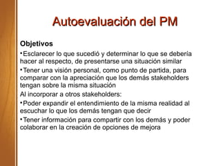 Autoevaluación del PMAutoevaluación del PM
Objetivos

Esclarecer lo que sucedió y determinar lo que se debería
hacer al respecto, de presentarse una situación similar

Tener una visión personal, como punto de partida, para
comparar con la apreciación que los demás stakeholders
tengan sobre la misma situación
Al incorporar a otros stakeholders:

Poder expandir el entendimiento de la misma realidad al
escuchar lo que los demás tengan que decir

Tener información para compartir con los demás y poder
colaborar en la creación de opciones de mejora
 