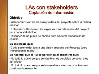LAs con stakeholdersLAs con stakeholders
Captación de InformaciónCaptación de Información
Objetivo
Entender la visión de los stakeholders del proyecto sobre la misma
realidad

Entender cuáles fueron los aspectos más relevantes del proyecto
para cada stakeholder

Disponer de un punto de partida para elaborar propuestas de
cambio
Es esperable que:

Cada stakeholder tenga una visión sesgada del Proyecto (pero
“Perception is reality”)
Es habitual que el PM se sorprenda al encontrar que:

No todo lo que cree que se hizo bien es percibido como tal o es
apreciado

No todo lo que cree que se hizo mal es visto como mal hecho o
considerado relevante
 