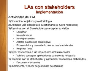 LAs con stakeholdersLAs con stakeholders
ImplementaciónImplementación
Actividades del PM
1)Comunicar objetivos y metodología
2)Distribuir una encuesta o cuestionario (si fuera necesario)
3)Reunirse con el Stakeholder para captar su visión

Escuchar

No defenderse

No culpar a otros

Aclarar cuando sea constructivo

Proveer datos y contestar lo que se pueda evidenciar

Registrar “todo”
1)Crear respuestas a las inquietudes del stakeholder

Validar / conseguir aprobaciones cuando sea necesario
1)Reunirse con el stakeholder y comunicar respuestas elaboradas

Documentar acuerdos
1)Implementar / hacer seguimiento de cambios
 