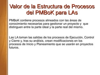Valor de la Estructura de ProcesosValor de la Estructura de Procesos
del PMBoK para LAsdel PMBoK para LAs
PMBoK contiene procesos alineados con las áreas de
conocimiento necesarias para gestionar un proyecto y que
distinguen entre la parte ideal y la parte real del mismo.
Las LA toman las salidas de los procesos de Ejecución, Control
y Cierre y, tras su análisis, crean modificaciones en los
procesos de Inicio y Planeamiento que se usarán en proyectos
futuros.
 