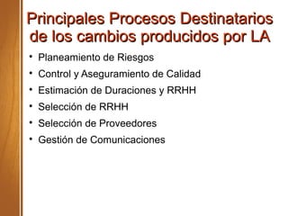 Principales Procesos DestinatariosPrincipales Procesos Destinatarios
de los cambios producidos por LAde los cambios producidos por LA

Planeamiento de Riesgos

Control y Aseguramiento de Calidad

Estimación de Duraciones y RRHH

Selección de RRHH

Selección de Proveedores

Gestión de Comunicaciones
 