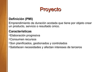 ProyectoProyecto
Definición (PMI)
Emprendimiento de duración acotada que tiene por objeto crear
un producto, servicio o resultado único.
Características

Elaboración progresiva

Consumen recursos

Son planificados, gestionados y controlados

Satisfacen necesidades y afectan intereses de terceros
 