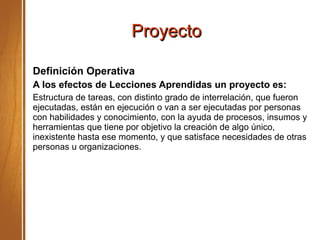 ProyectoProyecto
Definición Operativa
A los efectos de Lecciones Aprendidas un proyecto es:
Estructura de tareas, con distinto grado de interrelación, que fueron
ejecutadas, están en ejecución o van a ser ejecutadas por personas
con habilidades y conocimiento, con la ayuda de procesos, insumos y
herramientas que tiene por objetivo la creación de algo único,
inexistente hasta ese momento, y que satisface necesidades de otras
personas u organizaciones.
 