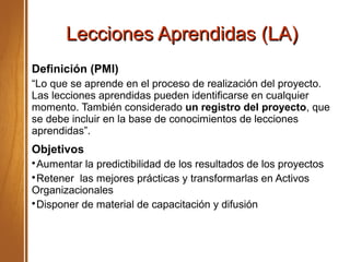 Lecciones Aprendidas (LA)Lecciones Aprendidas (LA)
Definición (PMI)
“Lo que se aprende en el proceso de realización del proyecto.
Las lecciones aprendidas pueden identificarse en cualquier
momento. También considerado un registro del proyecto, que
se debe incluir en la base de conocimientos de lecciones
aprendidas”.
Objetivos

Aumentar la predictibilidad de los resultados de los proyectos

Retener las mejores prácticas y transformarlas en Activos
Organizacionales

Disponer de material de capacitación y difusión
 