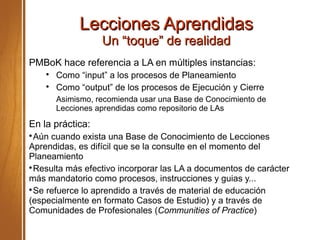 Lecciones AprendidasLecciones Aprendidas
Un “toque” de realidadUn “toque” de realidad
PMBoK hace referencia a LA en múltiples instancias:

Como “input” a los procesos de Planeamiento

Como “output” de los procesos de Ejecución y Cierre
Asimismo, recomienda usar una Base de Conocimiento de
Lecciones aprendidas como repositorio de LAs
En la práctica:

Aún cuando exista una Base de Conocimiento de Lecciones
Aprendidas, es difícil que se la consulte en el momento del
Planeamiento

Resulta más efectivo incorporar las LA a documentos de carácter
más mandatorio como procesos, instrucciones y guias y...

Se refuerce lo aprendido a través de material de educación
(especialmente en formato Casos de Estudio) y a través de
Comunidades de Profesionales (Communities of Practice)
 